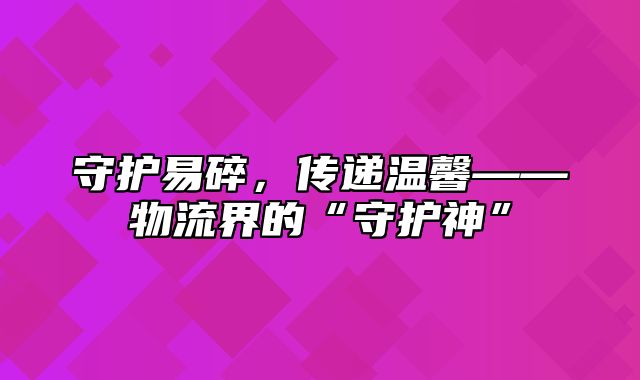 守护易碎，传递温馨——物流界的“守护神”