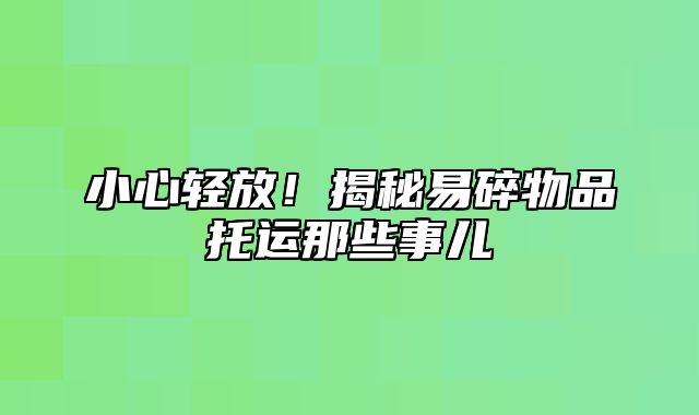 小心轻放！揭秘易碎物品托运那些事儿