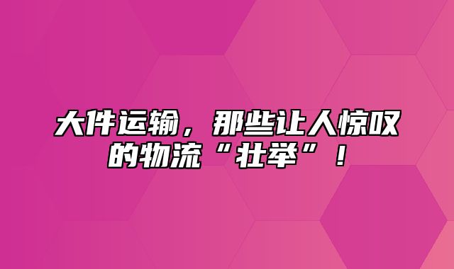 大件运输，那些让人惊叹的物流“壮举”！