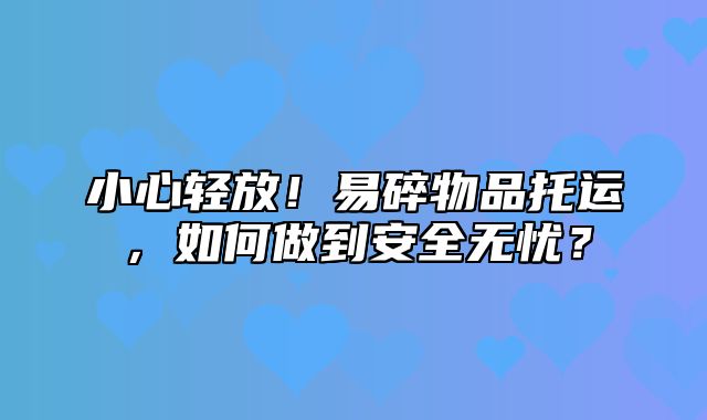 小心轻放！易碎物品托运，如何做到安全无忧？