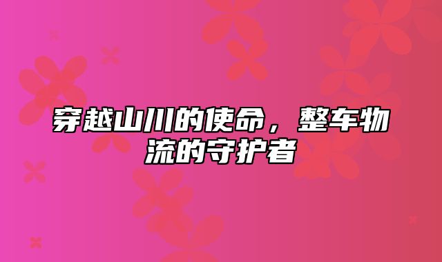 穿越山川的使命，整车物流的守护者