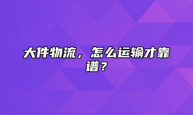 大件物流，怎么运输才靠谱？