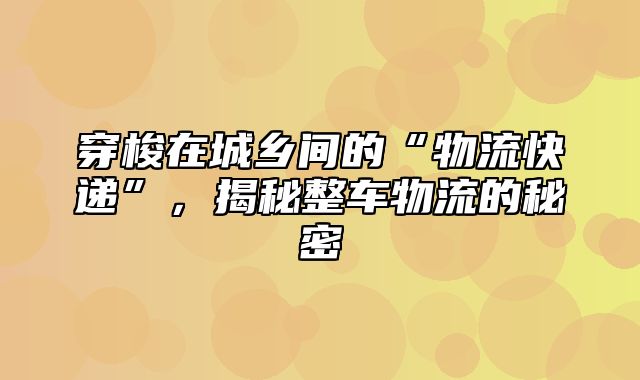 穿梭在城乡间的“物流快递”，揭秘整车物流的秘密