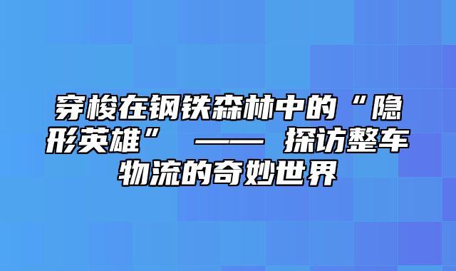 穿梭在钢铁森林中的“隐形英雄” —— 探访整车物流的奇妙世界