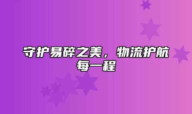 守护易碎之美，物流护航每一程