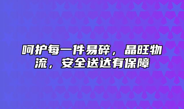 呵护每一件易碎，晶旺物流，安全送达有保障