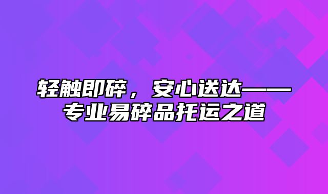 轻触即碎，安心送达——专业易碎品托运之道