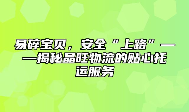 易碎宝贝，安全“上路”——揭秘晶旺物流的贴心托运服务