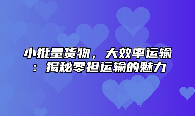 小批量货物，大效率运输：揭秘零担运输的魅力