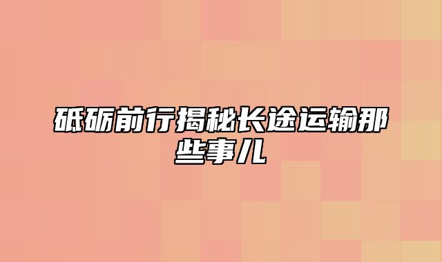 砥砺前行揭秘长途运输那些事儿