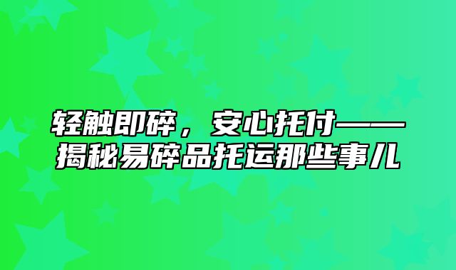 轻触即碎，安心托付——揭秘易碎品托运那些事儿