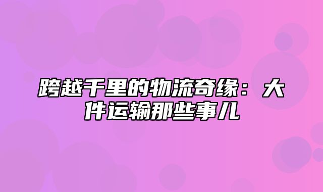 跨越千里的物流奇缘：大件运输那些事儿