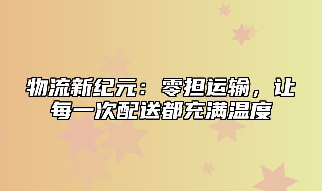 物流新纪元：零担运输，让每一次配送都充满温度