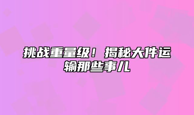 挑战重量级！揭秘大件运输那些事儿