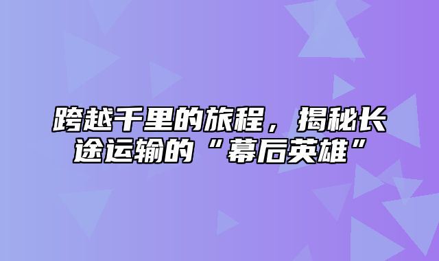 跨越千里的旅程，揭秘长途运输的“幕后英雄”