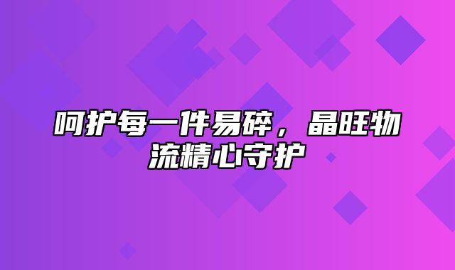 呵护每一件易碎，晶旺物流精心守护