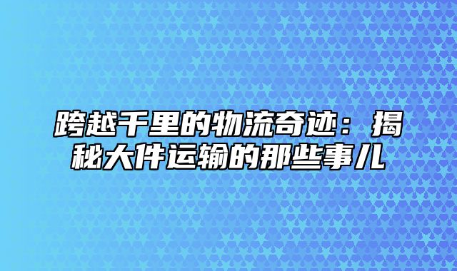 跨越千里的物流奇迹：揭秘大件运输的那些事儿