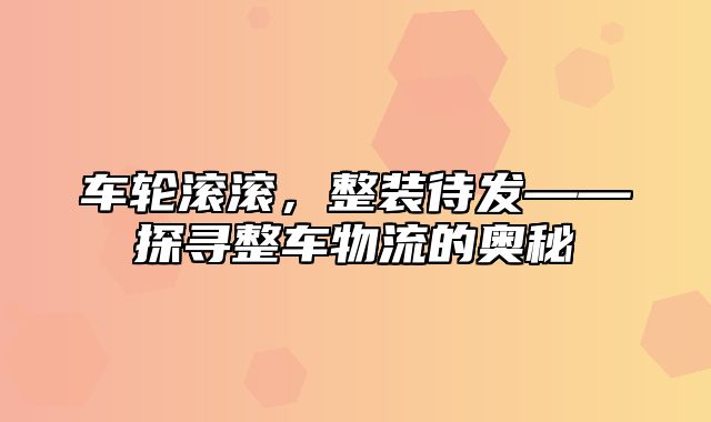 车轮滚滚，整装待发——探寻整车物流的奥秘