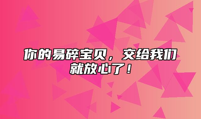 你的易碎宝贝，交给我们就放心了！