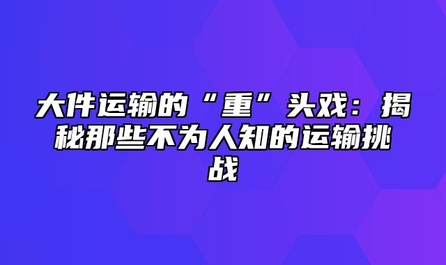 大件运输的“重”头戏：揭秘那些不为人知的运输挑战