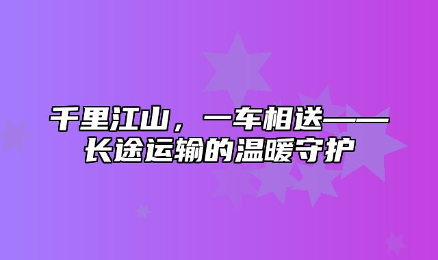 千里江山，一车相送——长途运输的温暖守护