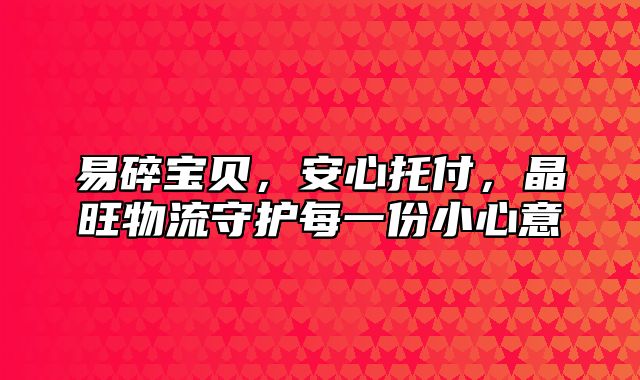 易碎宝贝，安心托付，晶旺物流守护每一份小心意