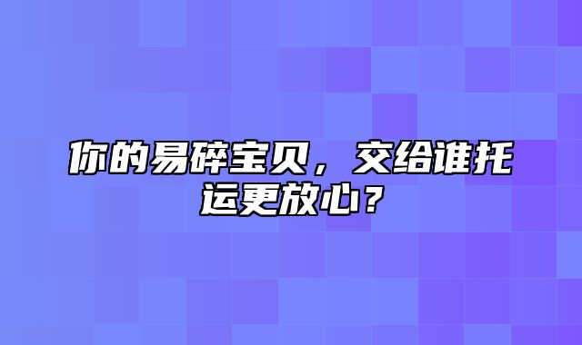 你的易碎宝贝，交给谁托运更放心？