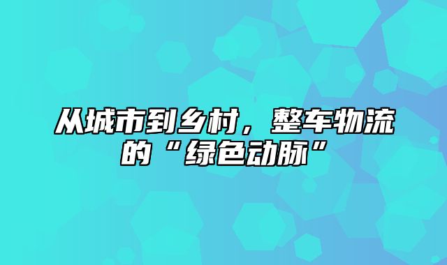 从城市到乡村，整车物流的“绿色动脉”