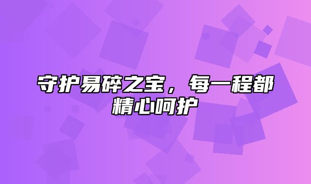 守护易碎之宝，每一程都精心呵护