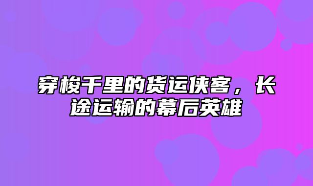 穿梭千里的货运侠客，长途运输的幕后英雄