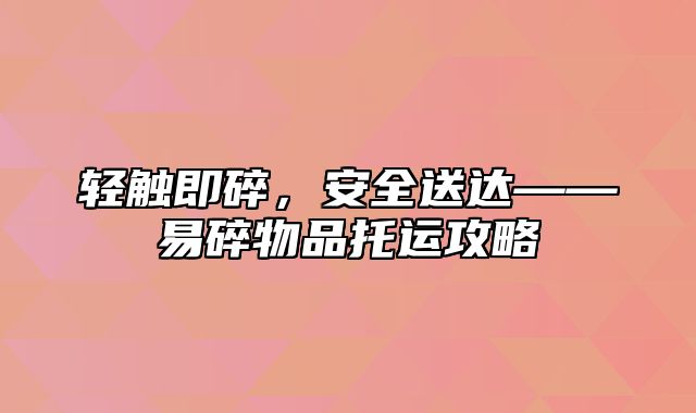 轻触即碎，安全送达——易碎物品托运攻略