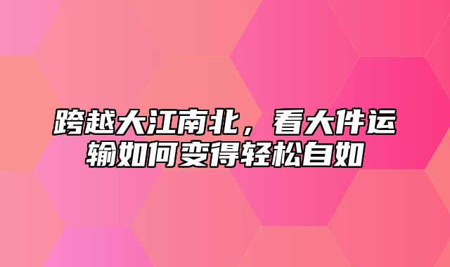 跨越大江南北，看大件运输如何变得轻松自如