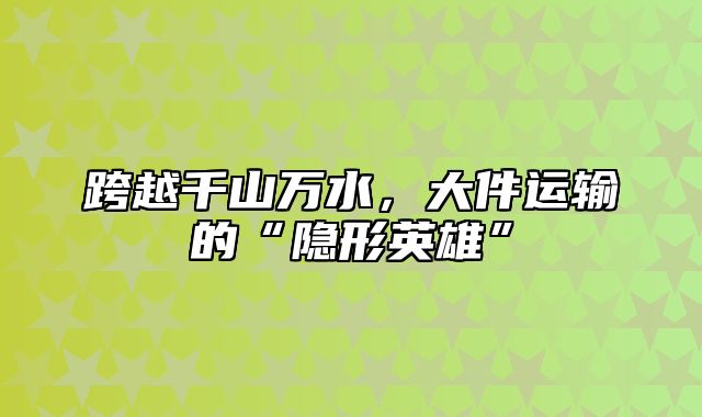 跨越千山万水，大件运输的“隐形英雄”