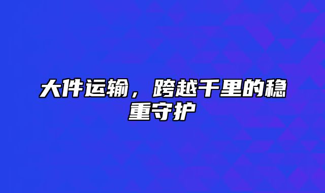 大件运输，跨越千里的稳重守护