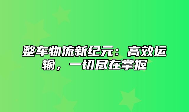 整车物流新纪元：高效运输，一切尽在掌握