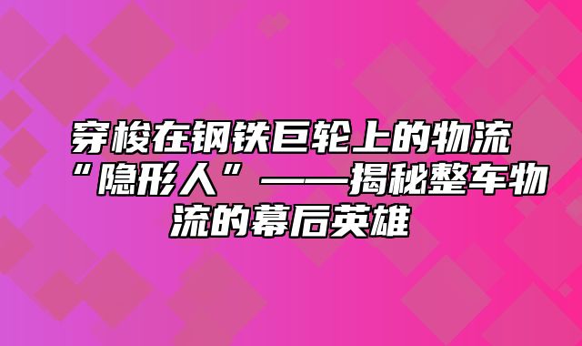 穿梭在钢铁巨轮上的物流“隐形人”——揭秘整车物流的幕后英雄