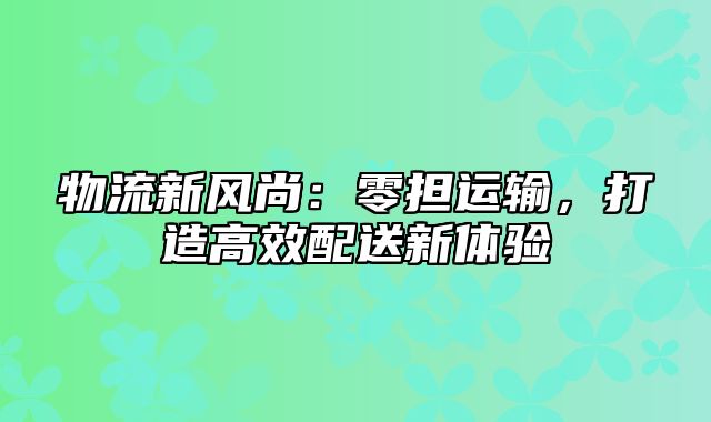 物流新风尚：零担运输，打造高效配送新体验