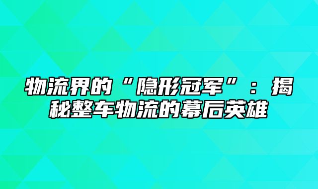 物流界的“隐形冠军”：揭秘整车物流的幕后英雄