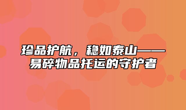 珍品护航，稳如泰山——易碎物品托运的守护者