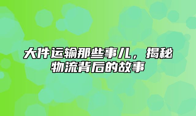 大件运输那些事儿，揭秘物流背后的故事