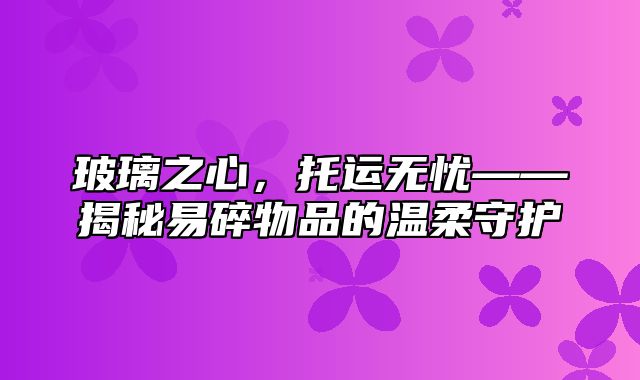 玻璃之心，托运无忧——揭秘易碎物品的温柔守护