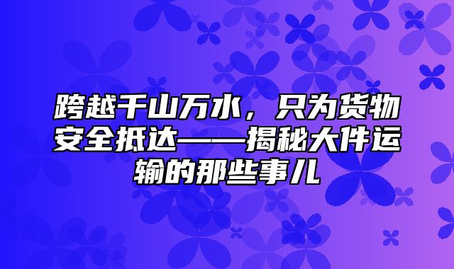 跨越千山万水，只为货物安全抵达——揭秘大件运输的那些事儿