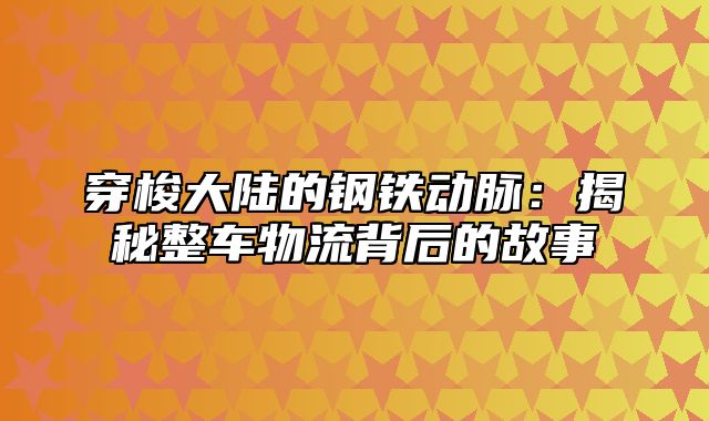 穿梭大陆的钢铁动脉：揭秘整车物流背后的故事