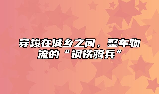 穿梭在城乡之间，整车物流的“钢铁骑兵”