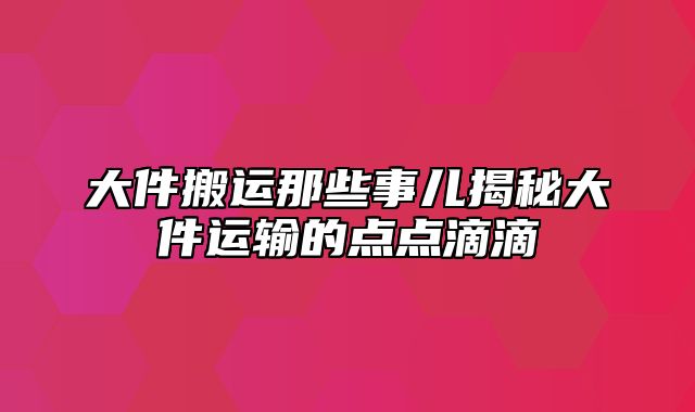 大件搬运那些事儿揭秘大件运输的点点滴滴