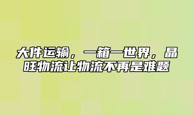 大件运输，一箱一世界，晶旺物流让物流不再是难题