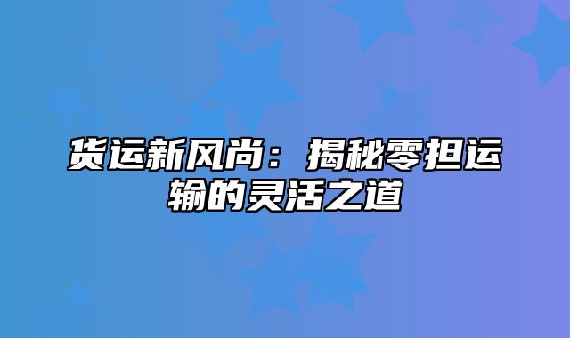 货运新风尚：揭秘零担运输的灵活之道