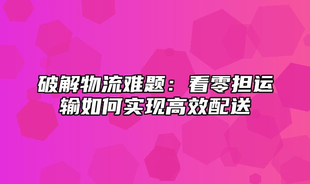 破解物流难题：看零担运输如何实现高效配送