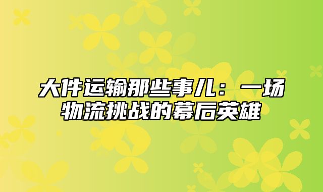 大件运输那些事儿：一场物流挑战的幕后英雄