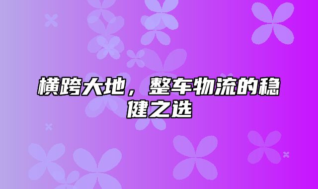 横跨大地，整车物流的稳健之选